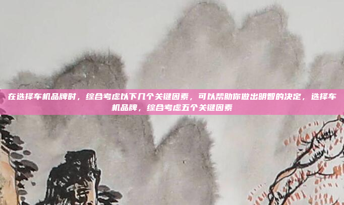 在选择车机品牌时，综合考虑以下几个关键因素，可以帮助你做出明智的决定，选择车机品牌，综合考虑五个关键因素