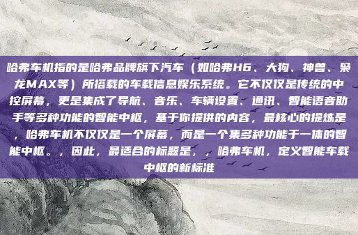 哈弗车机指的是哈弗品牌旗下汽车（如哈弗H6、大狗、神兽、枭龙MAX等）所搭载的车载信息娱乐系统。它不仅仅是传统的中控屏幕，更是集成了导航、音乐、车辆设置、通讯、智能语音助手等多种功能的智能中枢，基于你提供的内容，最核心的提炼是，哈弗车机不仅仅是一个屏幕，而是一个集多种功能于一体的智能中枢。，因此，最适合的标题是，，哈弗车机，定义智能车载中枢的新标准