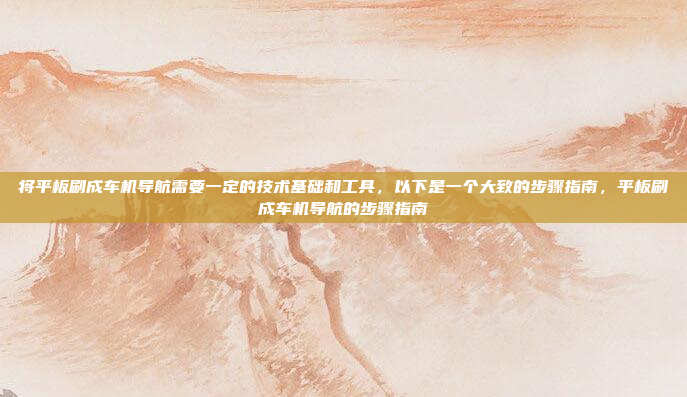将平板刷成车机导航需要一定的技术基础和工具，以下是一个大致的步骤指南，平板刷成车机导航的步骤指南
