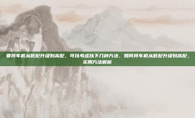 要将车机从低配升级到高配,可以考虑以下几种方法,如何将车机从低配升级到高配,实用方法解析