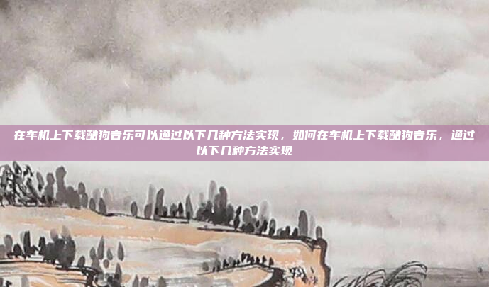 在车机上下载酷狗音乐可以通过以下几种方法实现,如何在车机上下载酷狗音乐,通过以下几种方法实现