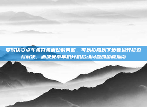 要解决安卓车机开机启动的问题，可以按照以下步骤进行排查和解决，解决安卓车机开机启动问题的步骤指南