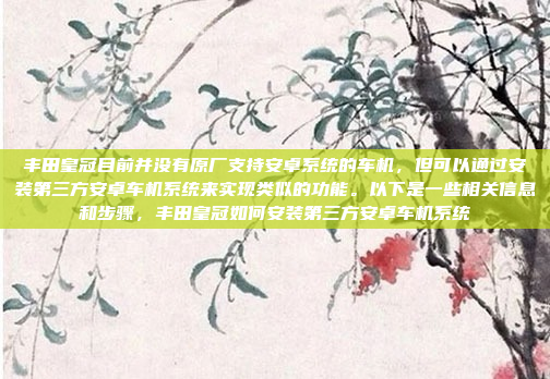丰田皇冠目前并没有原厂支持安卓系统的车机，但可以通过安装第三方安卓车机系统来实现类似的功能。以下是一些相关信息和步骤，丰田皇冠如何安装第三方安卓车机系统