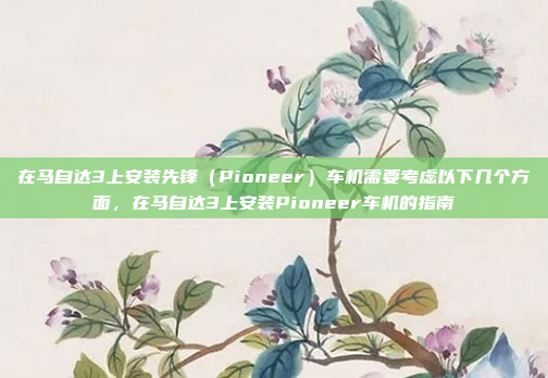 在马自达3上安装先锋(Pioneer)车机需要考虑以下几个方面,在马自达3上安装Pioneer车机的指南