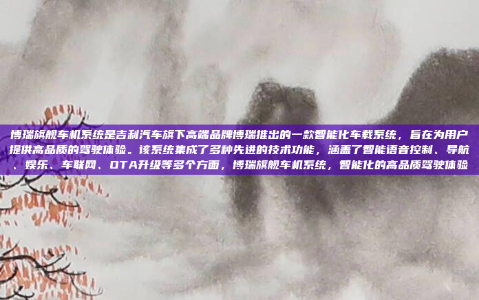 博瑞旗舰车机系统是吉利汽车旗下高端品牌博瑞推出的一款智能化车载系统，旨在为用户提供高品质的驾驶体验。该系统集成了多种先进的技术功能，涵盖了智能语音控制、导航、娱乐、车联网、OTA升级等多个方面，博瑞旗舰车机系统，智能化的高品质驾驶体验