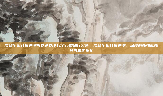 博越车机升级评测可以从以下几个方面进行分析，博越车机升级评测，深度解析性能提升与功能优化