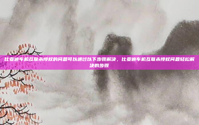 比亚迪车机互联未授权的问题可以通过以下步骤解决,比亚迪车机互联未授权问题轻松解决的步骤