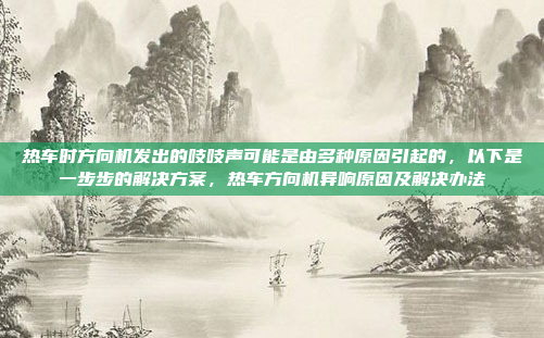 热车时方向机发出的吱吱声可能是由多种原因引起的，以下是一步步的解决方案，热车方向机异响原因及解决办法
