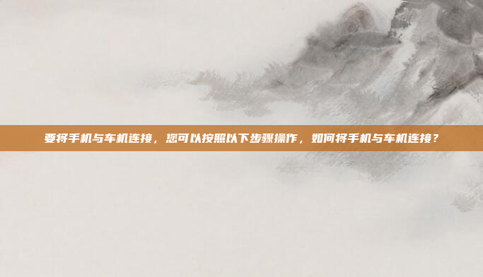 要将手机与车机连接，您可以按照以下步骤操作，如何将手机与车机连接？