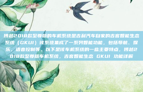 博越2018款至尊版的车机系统是吉利汽车自家的吉客智能生态系统(GKUI)该系统集成了一系列智能功能,包括导航、娱乐、语音控制等。以下是该车机系统的一些主要特点,博越2018款至尊版车机系统,吉客智能生态 GKUI 功能详解