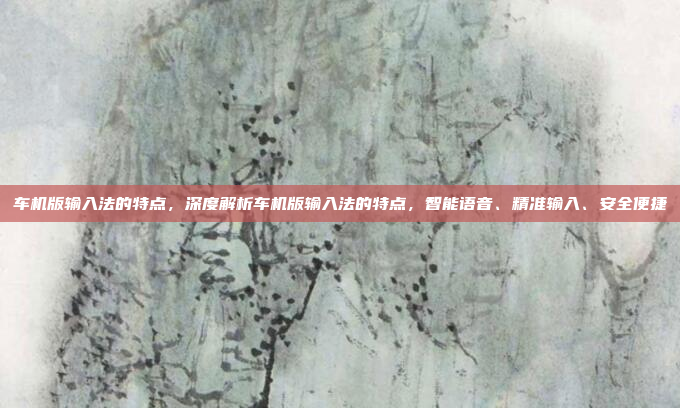 车机版输入法的特点,深度解析车机版输入法的特点,智能语音、精准输入、安全便捷