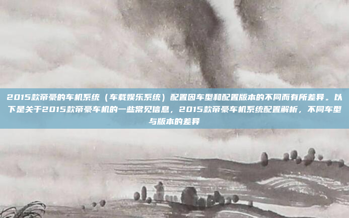 2015款帝豪的车机系统(车载娱乐系统)配置因车型和配置版本的不同而有所差异。以下是关于2015款帝豪车机的一些常见信息,2015款帝豪车机系统配置解析,不同车型与版本的差异