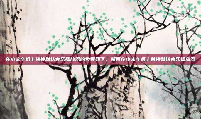 在小米车机上替换默认音乐播放器的步骤如下,如何在小米车机上替换默认音乐播放器