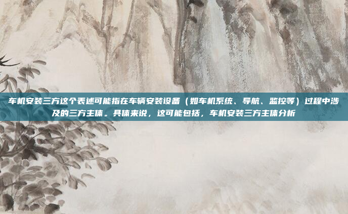 车机安装三方这个表述可能指在车辆安装设备（如车机系统、导航、监控等）过程中涉及的三方主体。具体来说，这可能包括，车机安装三方主体分析