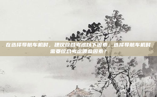 在选择导航车机时,建议综合考虑以下因素,选择导航车机时需要综合考虑哪些因素?