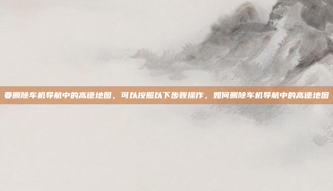 要删除车机导航中的高德地图,可以按照以下步骤操作,如何删除车机导航中的高德地图
