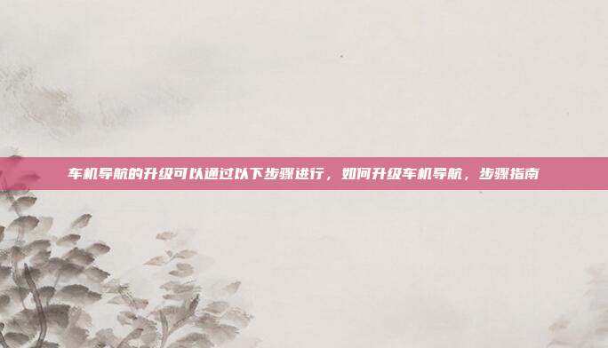 车机导航的升级可以通过以下步骤进行，如何升级车机导航，步骤指南