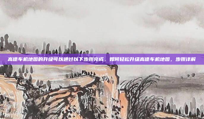 高德车机地图的升级可以通过以下步骤完成，如何轻松升级高德车机地图，步骤详解