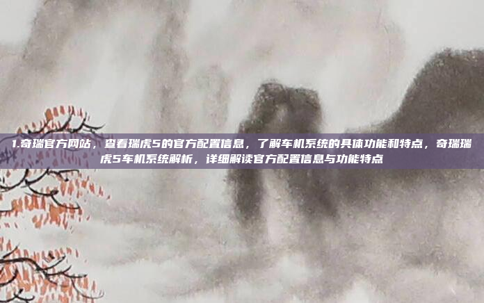 1.奇瑞官方网站，查看瑞虎5的官方配置信息，了解车机系统的具体功能和特点，奇瑞瑞虎5车机系统解析，详细解读官方配置信息与功能特点