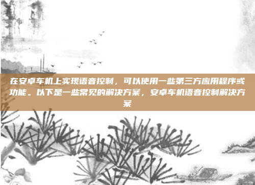 在安卓车机上实现语音控制，可以使用一些第三方应用程序或功能。以下是一些常见的解决方案，安卓车机语音控制解决方案