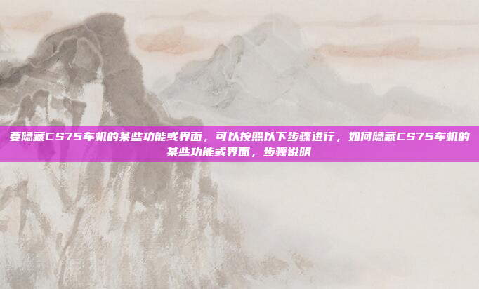 要隐藏CS75车机的某些功能或界面，可以按照以下步骤进行，如何隐藏CS75车机的某些功能或界面，步骤说明