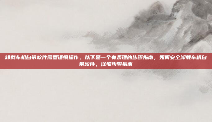 卸载车机自带软件需要谨慎操作，以下是一个有条理的步骤指南，如何安全卸载车机自带软件，详细步骤指南