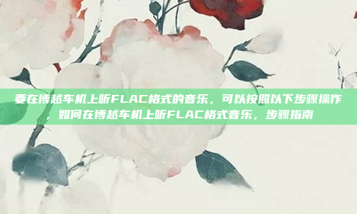 要在博越车机上听FLAC格式的音乐，可以按照以下步骤操作，如何在博越车机上听FLAC格式音乐，步骤指南