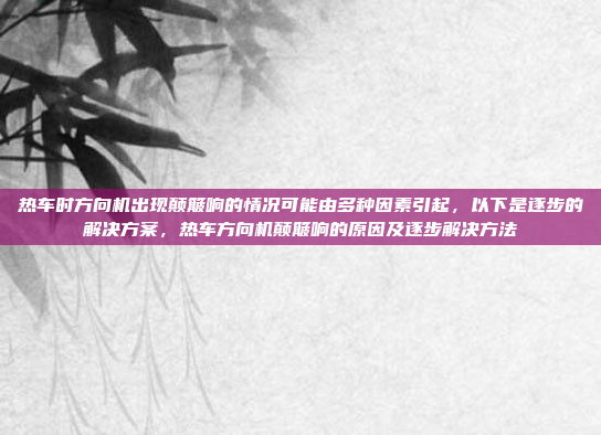 热车时方向机出现颠簸响的情况可能由多种因素引起,以下是逐步的解决方案,热车方向机颠簸响的原因及逐步解决方法