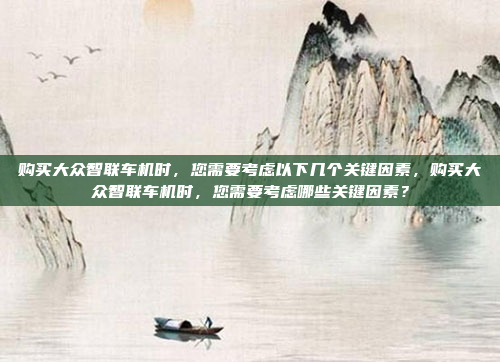 购买大众智联车机时，您需要考虑以下几个关键因素，购买大众智联车机时，您需要考虑哪些关键因素？