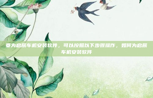 要为启辰车机安装软件，可以按照以下步骤操作，如何为启辰车机安装软件
