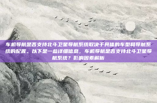 车机导航是否支持北斗卫星导航系统取决于具体的车型和导航系统的配置。以下是一些详细信息，车机导航是否支持北斗卫星导航系统？影响因素解析