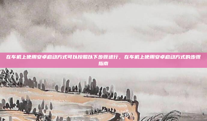 在车机上使用安卓启动方式可以按照以下步骤进行,在车机上使用安卓启动方式的步骤指南