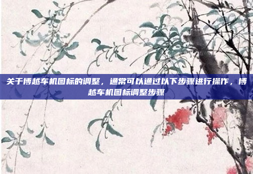 关于博越车机图标的调整，通常可以通过以下步骤进行操作，博越车机图标调整步骤