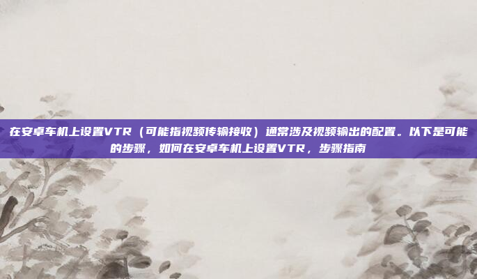 在安卓车机上设置VTR（可能指视频传输接收）通常涉及视频输出的配置。以下是可能的步骤，如何在安卓车机上设置VTR，步骤指南