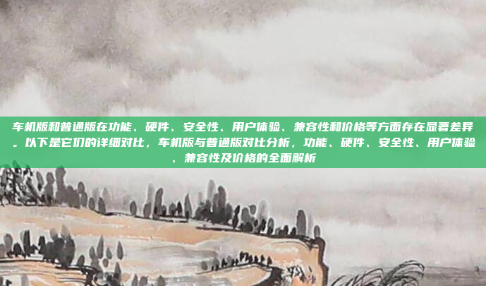 车机版和普通版在功能、硬件、安全性、用户体验、兼容性和价格等方面存在显著差异。以下是它们的详细对比,车机版与普通版对比分析,功能、硬件、安全性、用户体验、兼容性及价格的全面解析