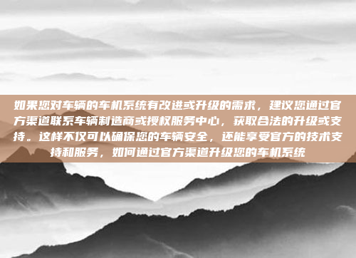 如果您对车辆的车机系统有改进或升级的需求，建议您通过官方渠道联系车辆制造商或授权服务中心，获取合法的升级或支持。这样不仅可以确保您的车辆安全，还能享受官方的技术支持和服务，如何通过官方渠道升级您的车机系统