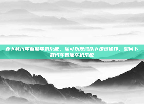 要下载汽车智能车机系统,您可以按照以下步骤操作,如何下载汽车智能车机系统