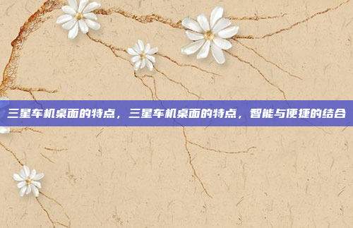 三星车机桌面的特点,三星车机桌面的特点,智能与便捷的结合