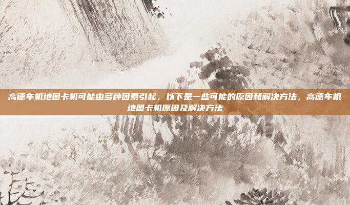 高德车机地图卡机可能由多种因素引起,以下是一些可能的原因和解决方法,高德车机地图卡机原因及解决方法