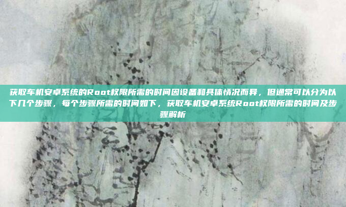 获取车机安卓系统的Root权限所需的时间因设备和具体情况而异,但通常可以分为以下几个步骤,每个步骤所需的时间如下,获取车机安卓系统Root权限所需的时间及步骤解析