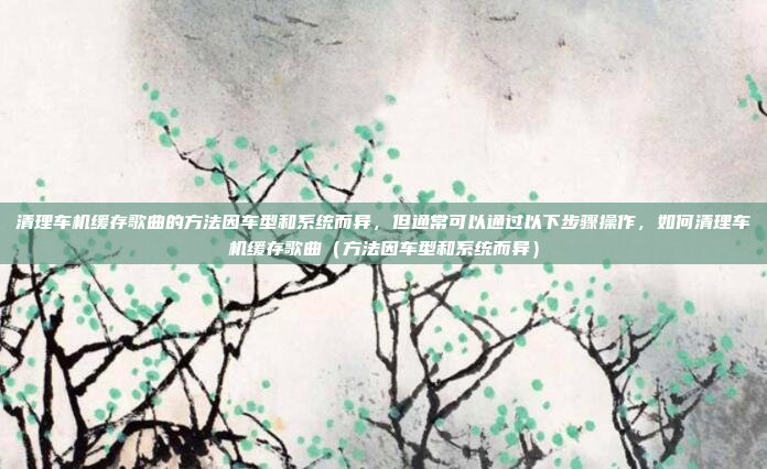 清理车机缓存歌曲的方法因车型和系统而异，但通常可以通过以下步骤操作，如何清理车机缓存歌曲（方法因车型和系统而异）