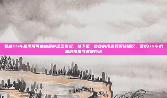 君威GS车机黑屏可能由多种原因引起，以下是一步步的排查和解决建议，君威GS车机黑屏排查与解决方法