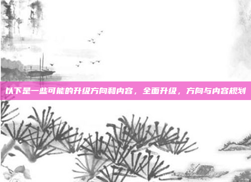以下是一些可能的升级方向和内容，全面升级，方向与内容规划