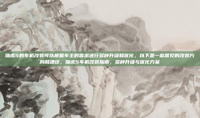 瑞虎5的车机改装可以根据车主的需求进行多种升级和优化,以下是一些常见的改装方向和建议,瑞虎5车机改装指南,多种升级与优化方案