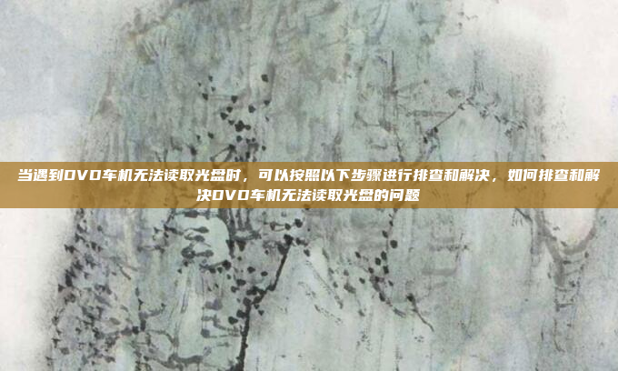 当遇到DVD车机无法读取光盘时，可以按照以下步骤进行排查和解决，如何排查和解决DVD车机无法读取光盘的问题