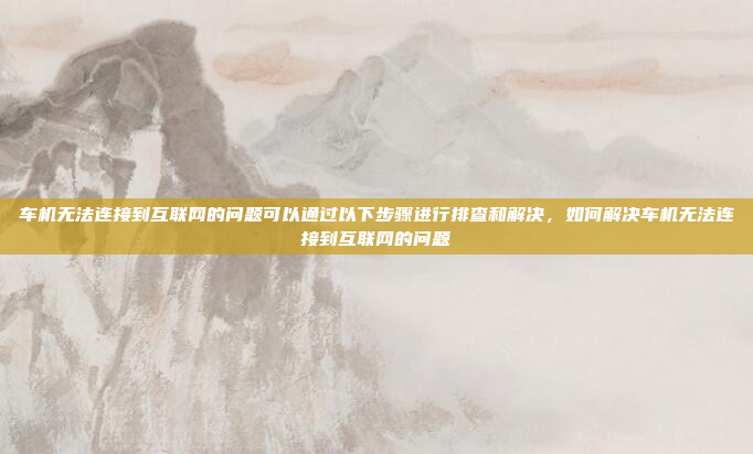 车机无法连接到互联网的问题可以通过以下步骤进行排查和解决，如何解决车机无法连接到互联网的问题