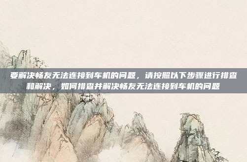 要解决畅友无法连接到车机的问题，请按照以下步骤进行排查和解决，如何排查并解决畅友无法连接到车机的问题