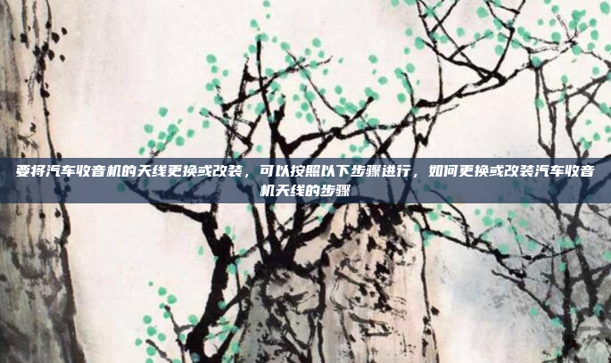 要将汽车收音机的天线更换或改装，可以按照以下步骤进行，如何更换或改装汽车收音机天线的步骤