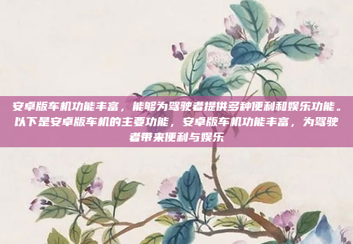 安卓版车机功能丰富，能够为驾驶者提供多种便利和娱乐功能。以下是安卓版车机的主要功能，安卓版车机功能丰富，为驾驶者带来便利与娱乐
