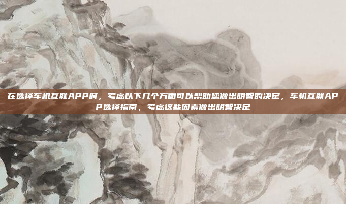 在选择车机互联APP时,考虑以下几个方面可以帮助您做出明智的决定,车机互联APP选择指南,考虑这些因素做出明智决定